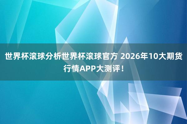 世界杯滚球分析世界杯滚球官方 2026年10大期货行情APP大测评！