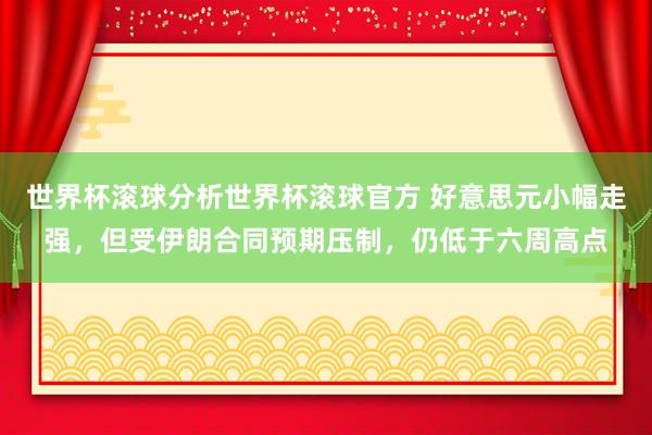 世界杯滚球分析世界杯滚球官方 好意思元小幅走强，但受伊朗合同预期压制，仍低于六周高点