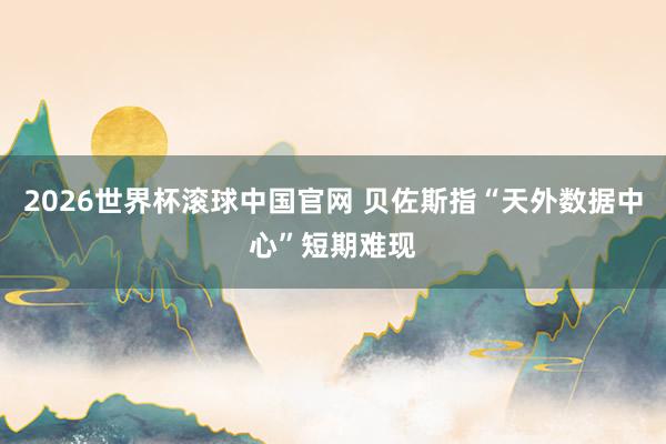 2026世界杯滚球中国官网 贝佐斯指“天外数据中心”短期难现