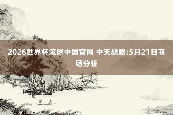 2026世界杯滚球中国官网 中天战略:5月21日商场分析