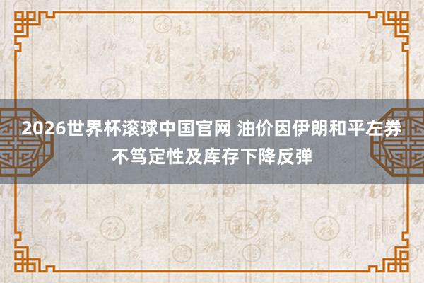 2026世界杯滚球中国官网 油价因伊朗和平左券不笃定性及库存下降反弹
