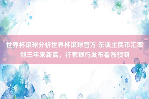 世界杯滚球分析世界杯滚球官方 东谈主民币汇率创三年来新高，行家银行发布看涨预测