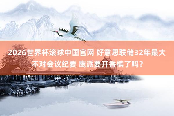 2026世界杯滚球中国官网 好意思联储32年最大不对会议纪要 鹰派要开香槟了吗？