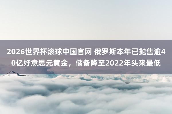 2026世界杯滚球中国官网 俄罗斯本年已抛售逾40亿好意思元黄金，储备降至2022年头来最低