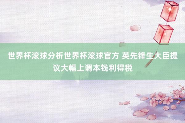 世界杯滚球分析世界杯滚球官方 英先锋生大臣提议大幅上调本钱利得税
