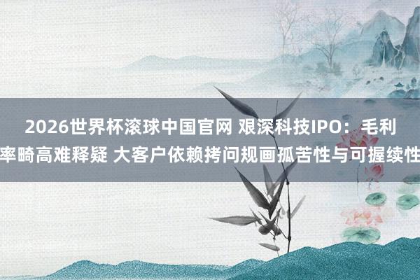 2026世界杯滚球中国官网 艰深科技IPO：毛利率畸高难释疑 大客户依赖拷问规画孤苦性与可握续性