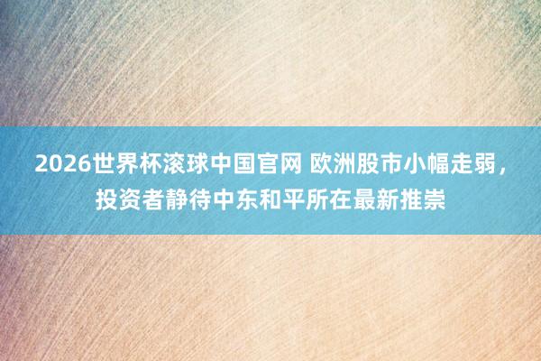 2026世界杯滚球中国官网 欧洲股市小幅走弱，投资者静待中东和平所在最新推崇
