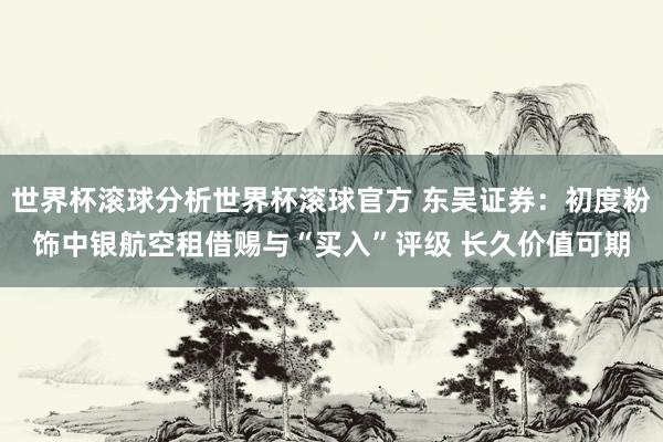 世界杯滚球分析世界杯滚球官方 东吴证券：初度粉饰中银航空租借赐与“买入”评级 长久价值可期