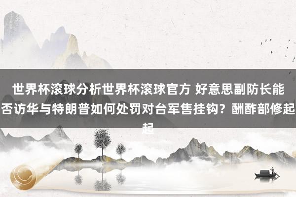 世界杯滚球分析世界杯滚球官方 好意思副防长能否访华与特朗普如何处罚对台军售挂钩？酬酢部修起