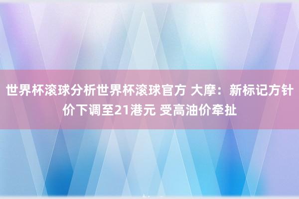 世界杯滚球分析世界杯滚球官方 大摩：新标记方针价下调至21港元 受高油价牵扯