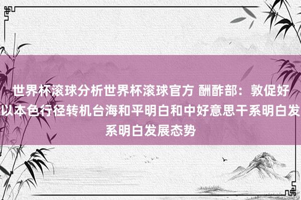 世界杯滚球分析世界杯滚球官方 酬酢部：敦促好意思方以本色行径转机台海和平明白和中好意思干系明白发展态势