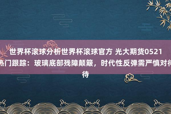 世界杯滚球分析世界杯滚球官方 光大期货0521热门跟踪：玻璃底部残障颠簸，时代性反弹需严慎对待