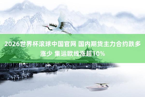 2026世界杯滚球中国官网 国内期货主力合约跌多涨少 集运欧线涨超10%