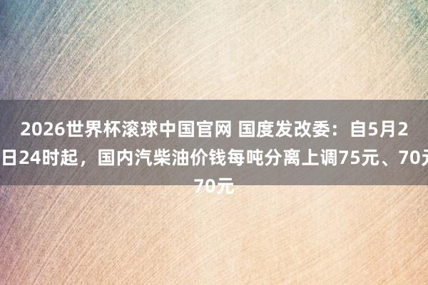 2026世界杯滚球中国官网 国度发改委：自5月21日24时起，国内汽柴油价钱每吨分离上调75元、70元