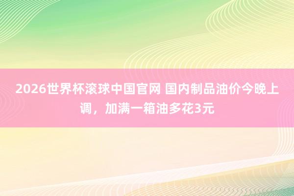2026世界杯滚球中国官网 国内制品油价今晚上调，加满一箱油多花3元
