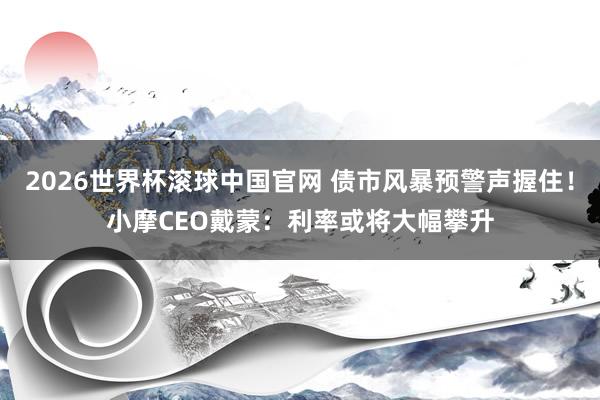 2026世界杯滚球中国官网 债市风暴预警声握住！小摩CEO戴蒙：利率或将大幅攀升