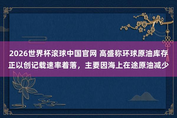 2026世界杯滚球中国官网 高盛称环球原油库存正以创记载速率着落，主要因海上在途原油减少