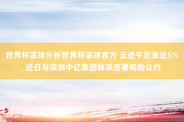 世界杯滚球分析世界杯滚球官方 云迹午后涨近5% 近日与深圳中亿集团精采签署相助公约