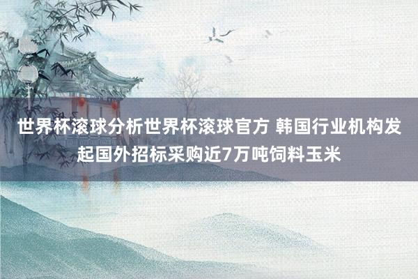 世界杯滚球分析世界杯滚球官方 韩国行业机构发起国外招标采购近7万吨饲料玉米