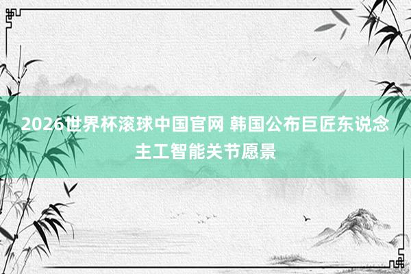 2026世界杯滚球中国官网 韩国公布巨匠东说念主工智能关节愿景
