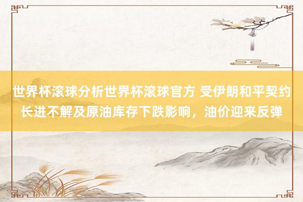 世界杯滚球分析世界杯滚球官方 受伊朗和平契约长进不解及原油库存下跌影响，油价迎来反弹