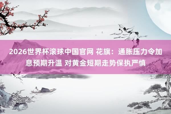 2026世界杯滚球中国官网 花旗：通胀压力令加息预期升温 对黄金短期走势保执严慎