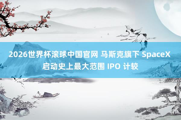 2026世界杯滚球中国官网 马斯克旗下 SpaceX 启动史上最大范围 IPO 计较