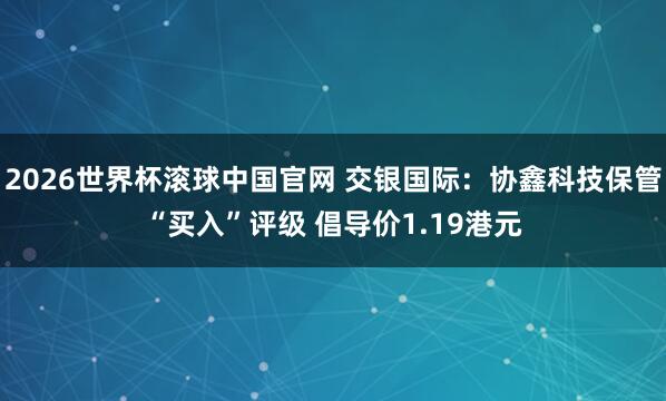 2026世界杯滚球中国官网 交银国际：协鑫科技保管“买入”评级 倡导价1.19港元