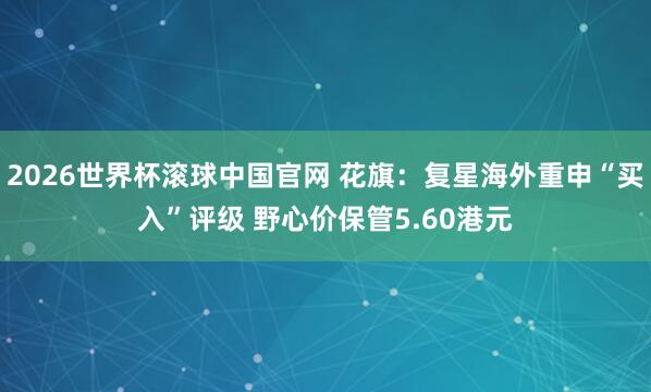 2026世界杯滚球中国官网 花旗：复星海外重申“买入”评级 野心价保管5.60港元