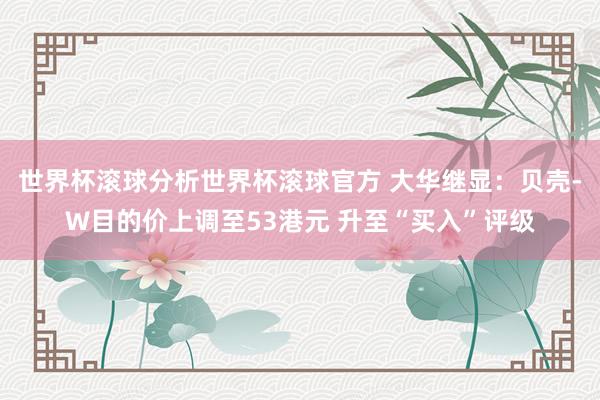 世界杯滚球分析世界杯滚球官方 大华继显：贝壳-W目的价上调至53港元 升至“买入”评级