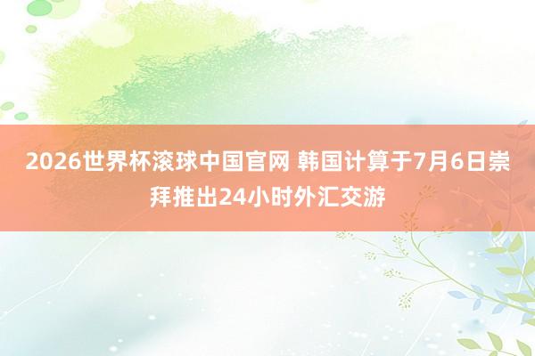 2026世界杯滚球中国官网 韩国计算于7月6日崇拜推出24小时外汇交游