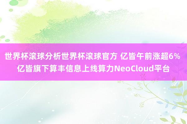 世界杯滚球分析世界杯滚球官方 亿皆午前涨超6% 亿皆旗下算丰信息上线算力NeoCloud平台