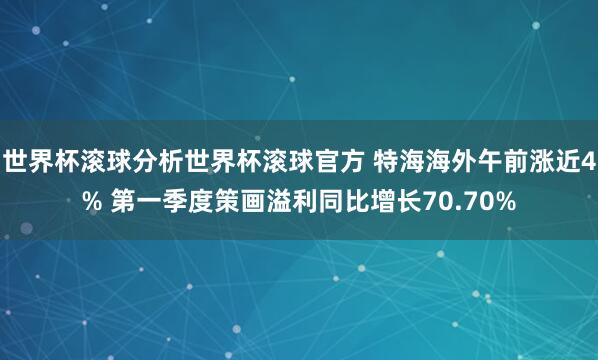 世界杯滚球分析世界杯滚球官方 特海海外午前涨近4% 第一季度策画溢利同比增长70.70%