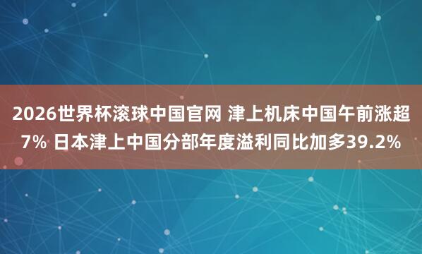2026世界杯滚球中国官网 津上机床中国午前涨超7% 日本津上中国分部年度溢利同比加多39.2%