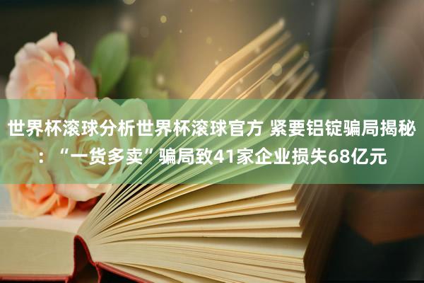 世界杯滚球分析世界杯滚球官方 紧要铝锭骗局揭秘：“一货多卖”骗局致41家企业损失68亿元