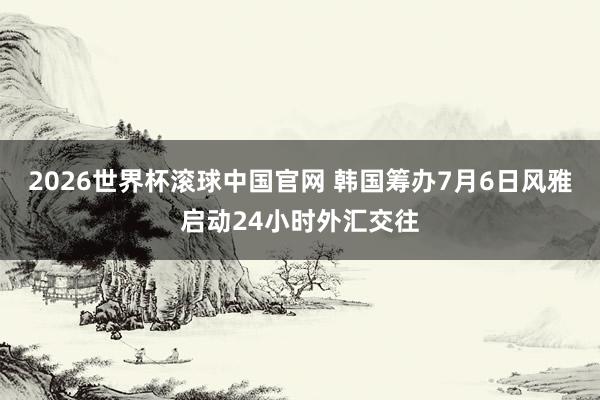 2026世界杯滚球中国官网 韩国筹办7月6日风雅启动24小时外汇交往