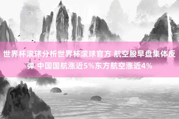 世界杯滚球分析世界杯滚球官方 航空股早盘集体反弹 中国国航涨近5%东方航空涨近4%