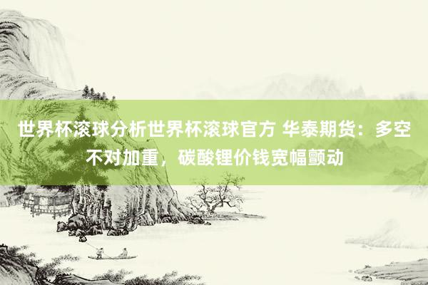 世界杯滚球分析世界杯滚球官方 华泰期货：多空不对加重，碳酸锂价钱宽幅颤动