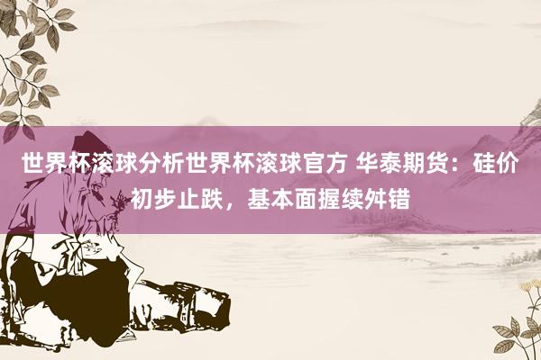 世界杯滚球分析世界杯滚球官方 华泰期货：硅价初步止跌，基本面握续舛错