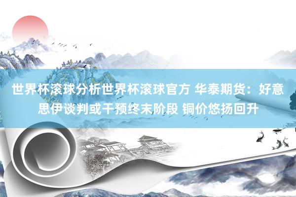 世界杯滚球分析世界杯滚球官方 华泰期货：好意思伊谈判或干预终末阶段 铜价悠扬回升