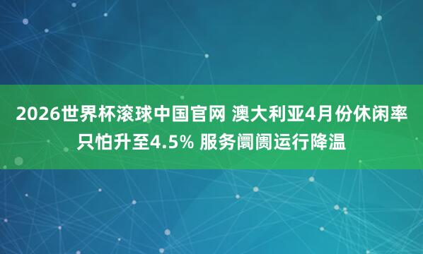 2026世界杯滚球中国官网 澳大利亚4月份休闲率只怕升至4.5% 服务阛阓运行降温