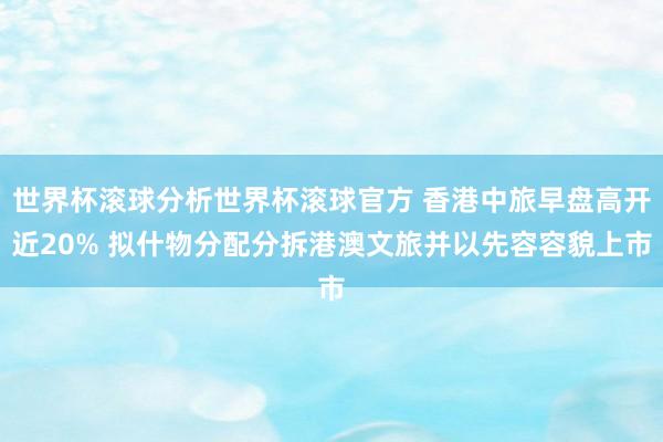 世界杯滚球分析世界杯滚球官方 香港中旅早盘高开近20% 拟什物分配分拆港澳文旅并以先容容貌上市