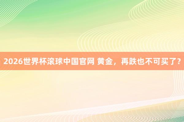 2026世界杯滚球中国官网 黄金，再跌也不可买了？