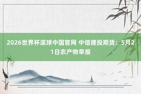 2026世界杯滚球中国官网 中信建投期货：5月21日农产物早报