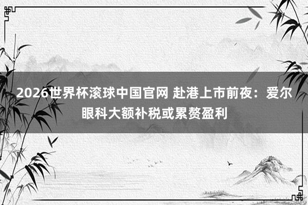 2026世界杯滚球中国官网 赴港上市前夜：爱尔眼科大额补税或累赘盈利