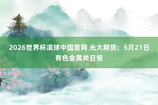 2026世界杯滚球中国官网 光大期货：5月21日有色金属类日报