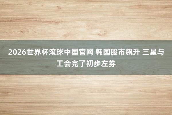 2026世界杯滚球中国官网 韩国股市飙升 三星与工会完了初步左券
