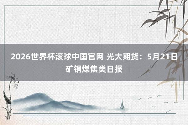 2026世界杯滚球中国官网 光大期货：5月21日矿钢煤焦类日报