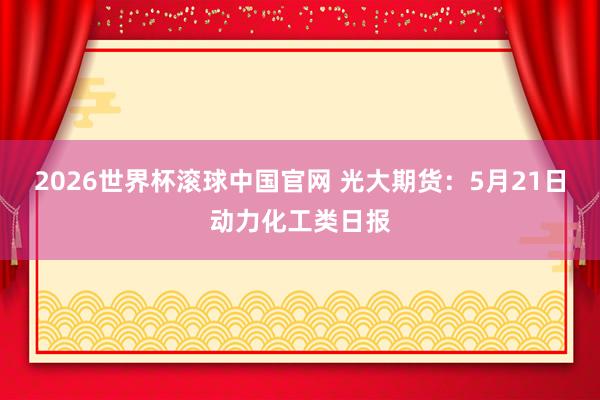 2026世界杯滚球中国官网 光大期货：5月21日动力化工类日报
