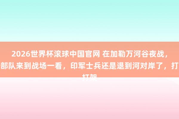 2026世界杯滚球中国官网 在加勒万河谷夜战，大部队来到战场一看，印军士兵还是退到河对岸了，打架